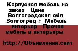 Корпусная мебель на заказ › Цена ­ 10 000 - Волгоградская обл., Волгоград г. Мебель, интерьер » Прочая мебель и интерьеры   